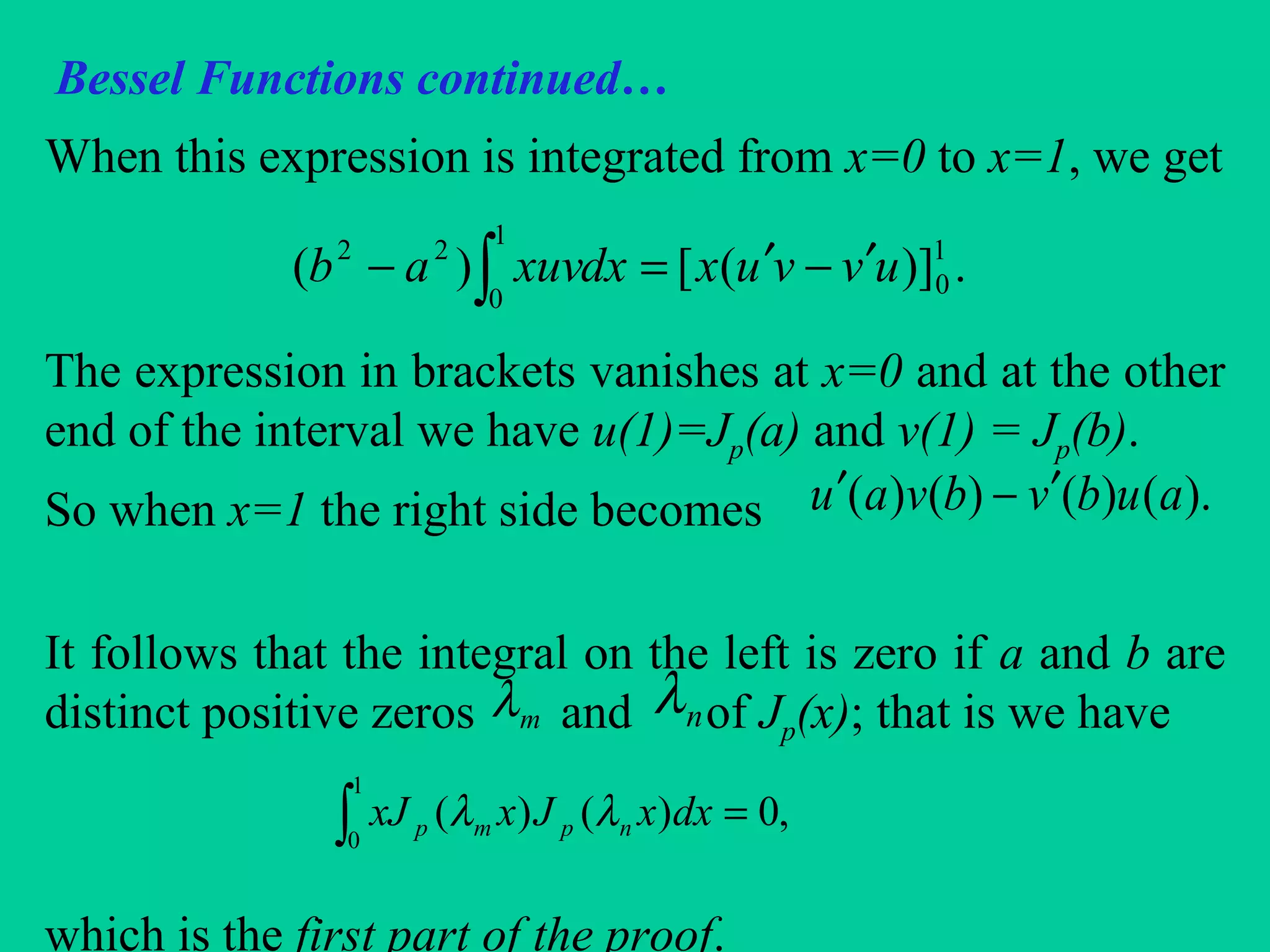 Bessel Functions continued…
When this expression is integrated from x=0 to x=1, we get
The expression in brackets vanishes at x=0 and at the other
end of the interval we have u(1)=Jp(a) and v(1) = Jp(b).
So when x=1 the right side becomes
It follows that the integral on the left is zero if a and b are
distinct positive zeros and of Jp(x); that is we have
which is the first part of the proof.
.)]([)( 1
0
1
0
22
uvvuxdxxuvab ′−′=− ∫
∫ =
1
0
,0)()( dxxJxxJ npmp λλ
mλ nλ
).()()()( aubvbvau ′−′
 