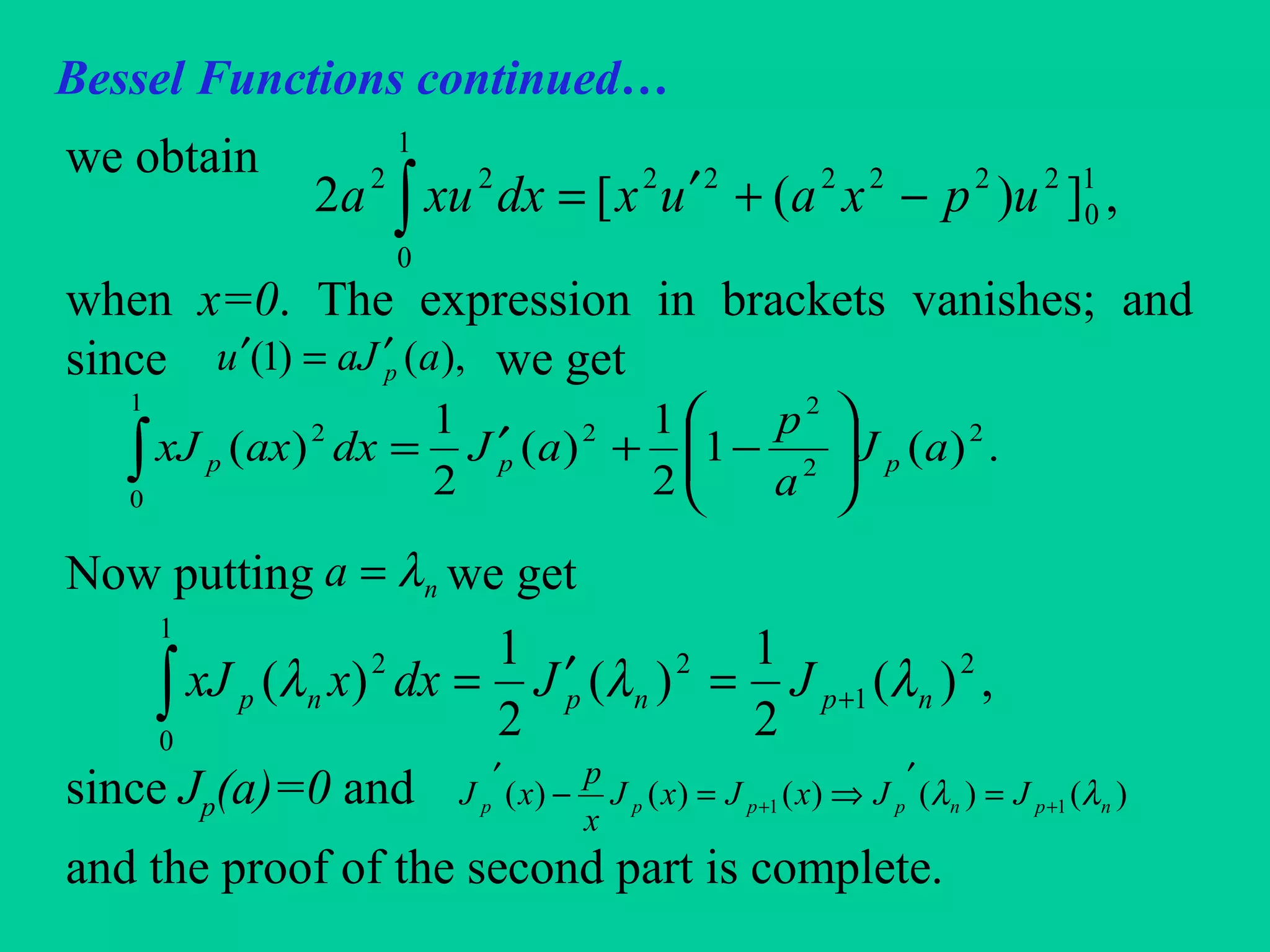 Bessel Functions continued…
we obtain
when x=0. The expression in brackets vanishes; and
since we get
Now putting we get
since Jp(a)=0 and
and the proof of the second part is complete.
,])([2 1
0
222222
1
0
22
upxauxdxxua −+′=∫
),()1( aJau p
′=′
.)(1
2
1
)(
2
1
)( 2
2
2
2
1
0
2
aJ
a
p
aJdxaxxJ ppp 





−+′=∫
na λ=
,)(
2
1
)(
2
1
)( 2
1
2
1
0
2
npnpnp JJdxxxJ λλλ +=′=∫
)()()()()( 11 npnpppp JJxJxJ
x
p
xJ λλ ++ =
′
⇒=−
′
 