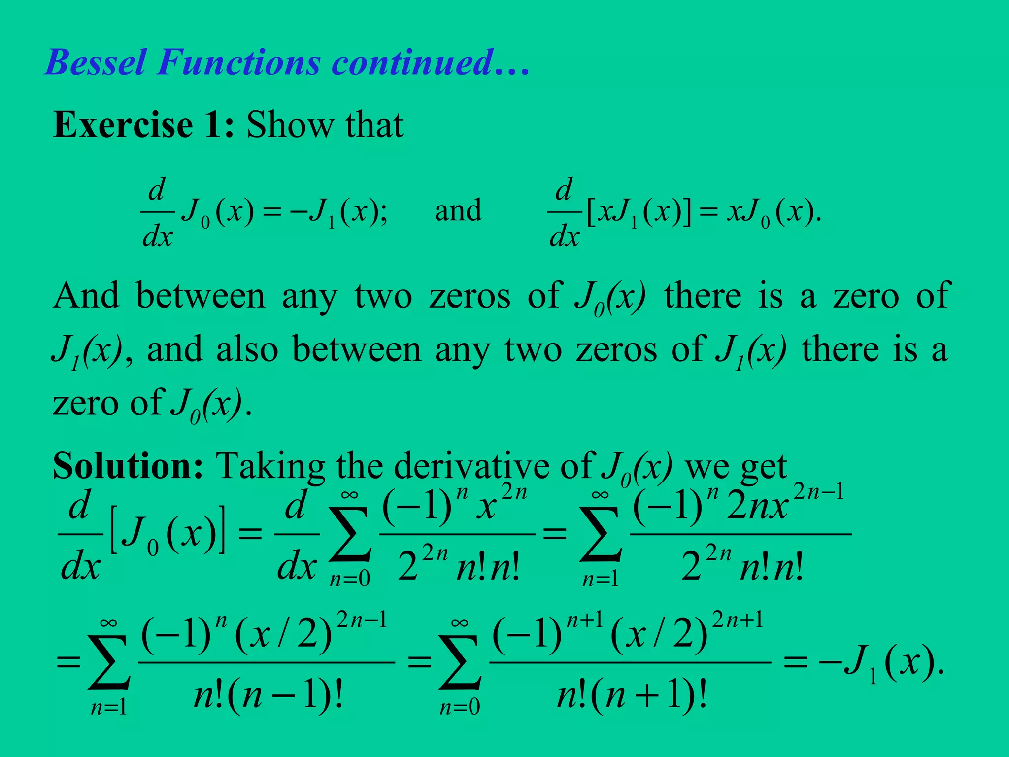 Bessel Functions continued…
Exercise 1: Show that
And between any two zeros of J0(x) there is a zero of
J1(x), and also between any two zeros of J1(x) there is a
zero of J0(x).
Solution: Taking the derivative of J0(x) we get
).()]([and);()( 0110 xxJxxJ
dx
d
xJxJ
dx
d
=−=
[ ]
).(
)!1(!
)2/()1(
)!1(!
)2/()1(
!!2
2)1(
!!2
)1(
)(
1
0
121
1
12
1
2
12
0
2
2
0
xJ
nn
x
nn
x
nn
nx
nn
x
dx
d
xJ
dx
d
n
nn
n
nn
n
n
nn
n
n
nn
−=
+
−
=
−
−
=
−
=
−
=
∑∑
∑∑
∞
=
++∞
=
−
∞
=
−∞
=
 