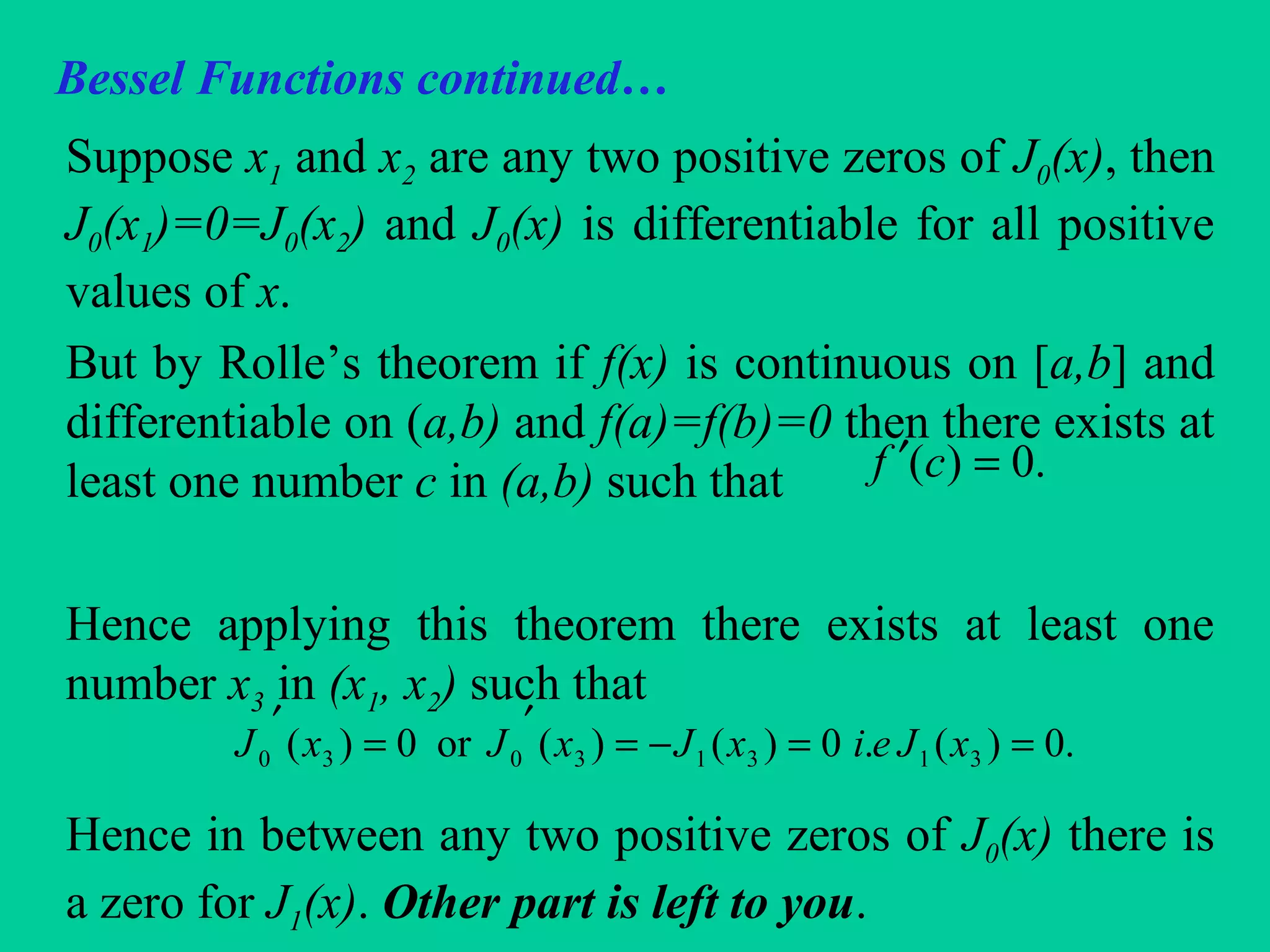 Bessel Functions continued…
Suppose x1 and x2 are any two positive zeros of J0(x), then
J0(x1)=0=J0(x2) and J0(x) is differentiable for all positive
values of x.
But by Rolle’s theorem if f(x) is continuous on [a,b] and
differentiable on (a,b) and f(a)=f(b)=0 then there exists at
least one number c in (a,b) such that
Hence applying this theorem there exists at least one
number x3 in (x1, x2) such that
Hence in between any two positive zeros of J0(x) there is
a zero for J1(x). Other part is left to you.
.0)( =′ cf
.0)(.0)()(or0)( 31313030 ==−=
′
=
′
xJeixJxJxJ
 
