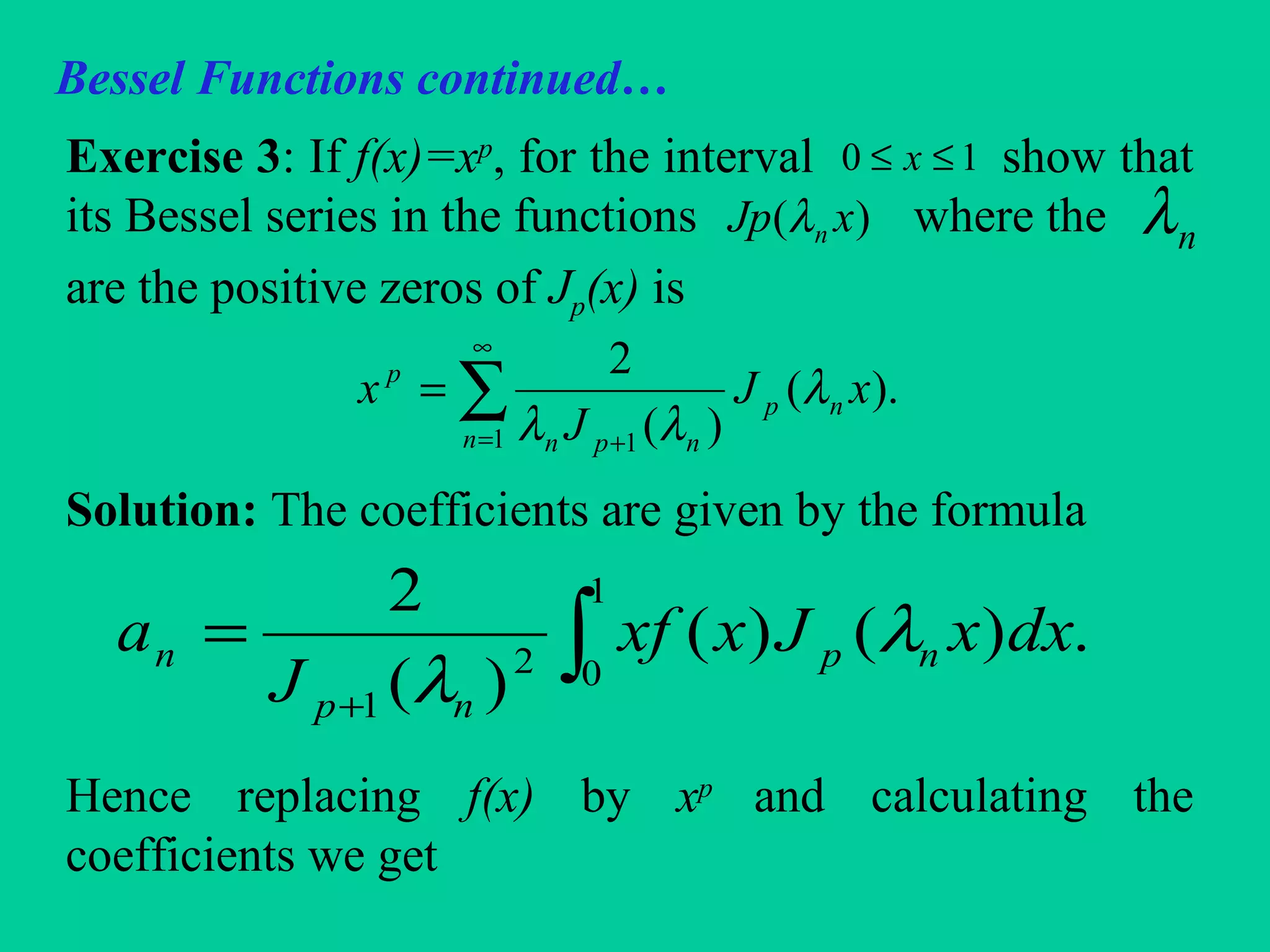Bessel Functions continued…
Exercise 3: If f(x)=xp
, for the interval show that
its Bessel series in the functions where the
are the positive zeros of Jp(x) is
Solution: The coefficients are given by the formula
Hence replacing f(x) by xp
and calculating the
coefficients we get
10 ≤≤ x
)( xJp nλ nλ
∑
∞
= +
=
1 1
).(
)(
2
n
np
npn
p
xJ
J
x λ
λλ
∫+
=
1
02
1
.)()(
)(
2
dxxJxxf
J
a np
np
n λ
λ
 