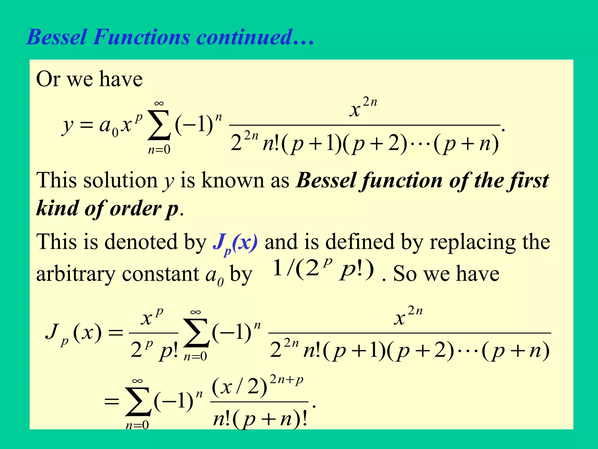 Bessel Functions continued…
Or we have
This solution y is known as Bessel function of the first
kind of order p.
This is denoted by Jp(x) and is defined by replacing the
arbitrary constant a0 by . So we have
.
)()2)(1(!2
)1(
0
2
2
0 ∑
∞
= +++
−=
n
n
n
np
npppn
x
xay

)!2/(1 pp
∑
∑
∞
=
+
∞
=
+
−=
+++
−=
0
2
0
2
2
.
)!(!
)2/(
)1(
)()2)(1(!2
)1(
!2
)(
n
pn
n
n
n
n
n
p
p
p
npn
x
npppn
x
p
x
xJ

 