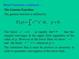 Bessel Functions continued…
The Gamma Function:
The gamma function is defined by
The factor so rapidly as that this
integral converges at the upper limit regardless of the
value of p. However at the lower limit we have
and the factor whenever p<1.
The restriction that p must be positive is necessary in
order to guarantee convergence at the lower limit.
∫
∞
−−
>=Γ
0
1
.0,)( pdtetp tp
0→−t
e ∞→t
1→−t
e
∞→−1p
t
 