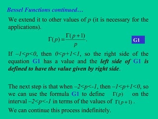 Bessel Functions continued…
We extend it to other values of p (it is necessary for the
applications).
If –1<p<0, then 0<p+1<1, so the right side of the
equation G1 has a value and the left side of G1 is
defined to have the value given by right side.
The next step is that when –2<p<-1, then –1<p+1<0, so
we can use the formula G1 to define on the
interval –2<p<-1 in terms of the values of .
We can continue this process indefinitely.
.
)1(
)(
p
p
p
+Γ
=Γ G1
)( pΓ
)1( +Γ p
 