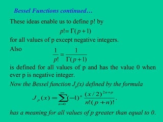 Bessel Functions continued…
These ideas enable us to define p! by
for all values of p except negative integers.
Also
is defined for all values of p and has the value 0 when
ever p is negative integer.
Now the Bessel function Jp(x) defined by the formula
has a meaning for all values of p greater than equal to 0.
)1(! +Γ= pp
)1(
1
!
1
+Γ
=
pp
∑
∞
=
+
+
−=
0
2
.
)!(!
)2/(
)1()(
n
pn
n
p
npn
x
xJ
 