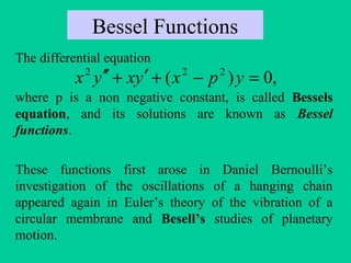 Bessel Functions
The differential equation
where p is a non negative constant, is called Bessels
equation, and its solutions are known as Bessel
functions.
These functions first arose in Daniel Bernoulli’s
investigation of the oscillations of a hanging chain
appeared again in Euler’s theory of the vibration of a
circular membrane and Besell’s studies of planetary
motion.
,0)( 222
=−+′+′′ ypxyxyx
 