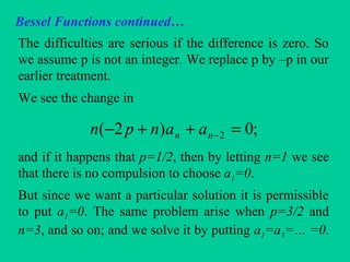 Bessel Functions continued…
The difficulties are serious if the difference is zero. So
we assume p is not an integer. We replace p by –p in our
earlier treatment.
We see the change in
and if it happens that p=1/2, then by letting n=1 we see
that there is no compulsion to choose a1=0.
But since we want a particular solution it is permissible
to put a1=0. The same problem arise when p=3/2 and
n=3, and so on; and we solve it by putting a1=a3=… =0.
;0)2( 2 =++− −nn aanpn
 