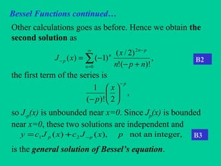 Bessel Functions continued…
Other calculations goes as before. Hence we obtain the
second solution as
the first term of the series is
so J-p(x) is unbounded near x=0. Since Jp(x) is bounded
near x=0, these two solutions are independent and
is the general solution of Bessel’s equation.
,
)!(!
)2/(
)1()(
2
0 npn
x
xJ
pn
n
n
p
+−
−=
−∞
=
− ∑
,
2)!(
1
p
x
p
−






−
integer,annot),()( 21 pxJcxJcy pp −+=
B2
B3
 