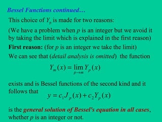 Bessel Functions continued…
This choice of Yp is made for two reasons:
(We have a problem when p is an integer but we avoid it
by taking the limit which is explained in the first reason)
First reason: (for p is an integer we take the limit)
We can see that (detail analysis is omitted) the function
exists and is Bessel functions of the second kind and it
follows that
is the general solution of Bessel's equation in all cases,
whether p is an integer or not.
)(lim)( xYxY p
mp
m
→
=
)()( 21 xYcxJcy pp +=
 