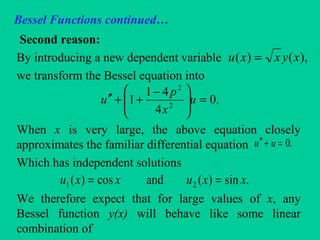 Bessel Functions continued…
Second reason:
By introducing a new dependent variable
we transform the Bessel equation into
When x is very large, the above equation closely
approximates the familiar differential equation
Which has independent solutions
We therefore expect that for large values of x, any
Bessel function y(x) will behave like some linear
combination of
),()( xyxxu =
.0
4
41
1 2
2
=




 −
++′′ u
x
p
u
.0=+′′ uu
.sin)(andcos)( 21 xxuxxu ==
 
