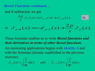 Bessel Functions continued…
and if subtracted, we get
or
These formulas enables us to write Bessel functions and
their derivatives in terms of other Bessel functions.
An interesting applications begins with identity 6 and
with the formulas (already established in the previous
exercise)
).()()(
2
11 xJxJxJ
x
p
ppp +− += I6
,cos
2
)(sin
2
)( 2/12/1 x
x
xJandx
x
xJ
ππ
== −
).(
2
)()( 11 xJ
x
p
xJxJ ppp +−= −+
 