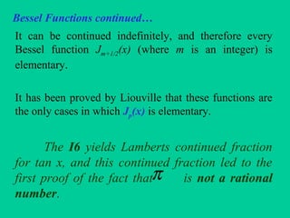 Bessel Functions continued…
It can be continued indefinitely, and therefore every
Bessel function Jm+1/2(x) (where m is an integer) is
elementary.
It has been proved by Liouville that these functions are
the only cases in which Jp(x) is elementary.
The I6 yields Lamberts continued fraction
for tan x, and this continued fraction led to the
first proof of the fact that is not a rational
number.
π
 