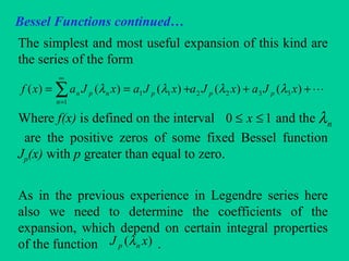 Bessel Functions continued…
The simplest and most useful expansion of this kind are
the series of the form
Where f(x) is defined on the interval and the
are the positive zeros of some fixed Bessel function
Jp(x) with p greater than equal to zero.
As in the previous experience in Legendre series here
also we need to determine the coefficients of the
expansion, which depend on certain integral properties
of the function .
+++== ∑
∞
=
)()()()()( 3322
1
11 xJaxJaxJaxJaxf pp
n
pnpn λλλλ
10 ≤≤ x nλ
)( xJ np λ
 