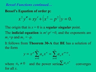 Bessel Functions continued…
Bessel’s Equation of order p:
The origin that is x = 0 is a regular singular point.
The indicial equation is m2
-p2
=0, and the exponents are
m1=p and m2 = -p.
It follows from Theorem 30-A that BE has a solution of
the form
where and the power series converges
for all x.
( ) .0222
=−+′+′′ ypxyxyx
∑∑
∞
=
+
∞
=
==
00
,
n
pn
n
n
n
n
p
xaxaxy
00 ≠a ∑ n
n xa
 