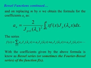 Bessel Functions continued…
and on replacing m by n we obtain the formula for the
coefficients an as:
The series
With the coefficients given by the above formula is
know as Bessel series (or sometimes the Fourier-Bessel
series) of the function f(x).
∫+
=
1
02
1
.)()(
)(
2
dxxJxxf
J
a np
np
n λ
λ
+++== ∑
∞
=
)()()()()( 3322
1
11 xJaxJaxJaxJaxf pp
n
pnpn λλλλ
 