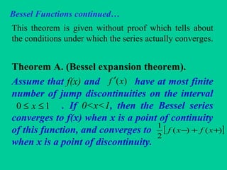 Bessel Functions continued…
This theorem is given without proof which tells about
the conditions under which the series actually converges.
Theorem A. (Bessel expansion theorem).
Assume that f(x) and have at most finite
number of jump discontinuities on the interval
. If 0<x<1, then the Bessel series
converges to f(x) when x is a point of continuity
of this function, and converges to
when x is a point of discontinuity.
)(xf ′
10 ≤≤ x
[ ])()(
2
1
++− xfxf
 