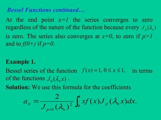 Bessel Functions continued…
At the end point x=1 the series converges to zero
regardless of the nature of the function because every
is zero. The series also converges at x=0, to zero if p>1
and to f(0+) if p=0.
Example 1.
Bessel series of the function in terms
of the functions .
Solution: We use this formula for the coefficients
)( npJ λ
,10,1)( ≤≤= xxf
)(0 xJ nλ
∫+
=
1
02
1
.)()(
)(
2
dxxJxxf
J
a np
np
n λ
λ
 