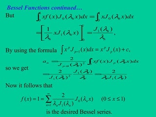 Bessel Functions continued…
But
By using the formula
so we get
Now it follows that
is the desired Bessel series.
,
)(
)(
1
)()()(
1
1
0
1
1
0
1
0
00
n
n
n
n
nn
J
xxJ
dxxxJdxxJxxf
λ
λ
λ
λ
λλ
=





=
=∫ ∫
∑
∞
=
≤≤==
1
0
1
)10()(
)(
2
1)(
n
n
nn
xxJ
J
xf λ
λλ
∫ +=− ,)()(1 cxJxdxxJx p
p
p
p
)(
2)(
)(
2
)()(
)(
2
1
1
2
1
1
02
1
nnn
n
n
np
np
n
J
J
J
dxxJxxf
J
a
λλλ
λ
λ
λ
λ
==
= ∫+
 