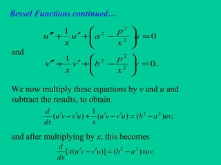 Bessel Functions continued…
and
We now multiply these equations by v and u and
subtract the results, to obtain
and after multiplying by x, this becomes
0
1
2
2
2
=





−+′+′′ u
x
p
au
x
u
.0
1
2
2
2
=





−+′+′′ v
x
p
bv
x
v
;)()(
1
)( 22
uvabuvvu
x
uvvu
dx
d
−=′−′+′−′
.)()]([ 22
xuvabuvvux
dx
d
−=′−′
 