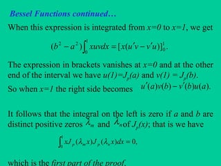 Bessel Functions continued…
When this expression is integrated from x=0 to x=1, we get
The expression in brackets vanishes at x=0 and at the other
end of the interval we have u(1)=Jp(a) and v(1) = Jp(b).
So when x=1 the right side becomes
It follows that the integral on the left is zero if a and b are
distinct positive zeros and of Jp(x); that is we have
which is the first part of the proof.
.)]([)( 1
0
1
0
22
uvvuxdxxuvab ′−′=− ∫
∫ =
1
0
,0)()( dxxJxxJ npmp λλ
mλ nλ
).()()()( aubvbvau ′−′
 