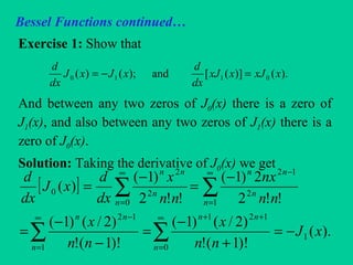 Bessel Functions continued…
Exercise 1: Show that
And between any two zeros of J0(x) there is a zero of
J1(x), and also between any two zeros of J1(x) there is a
zero of J0(x).
Solution: Taking the derivative of J0(x) we get
).()]([and);()( 0110 xxJxxJ
dx
d
xJxJ
dx
d
=−=
[ ]
).(
)!1(!
)2/()1(
)!1(!
)2/()1(
!!2
2)1(
!!2
)1(
)(
1
0
121
1
12
1
2
12
0
2
2
0
xJ
nn
x
nn
x
nn
nx
nn
x
dx
d
xJ
dx
d
n
nn
n
nn
n
n
nn
n
n
nn
−=
+
−
=
−
−
=
−
=
−
=
∑∑
∑∑
∞
=
++∞
=
−
∞
=
−∞
=
 