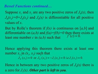 Bessel Functions continued…
Suppose x1 and x2 are any two positive zeros of J0(x), then
J0(x1)=0=J0(x2) and J0(x) is differentiable for all positive
values of x.
But by Rolle’s theorem if f(x) is continuous on [a,b] and
differentiable on (a,b) and f(a)=f(b)=0 then there exists at
least one number c in (a,b) such that
Hence applying this theorem there exists at least one
number x3 in (x1, x2) such that
Hence in between any two positive zeros of J0(x) there is
a zero for J1(x). Other part is left to you.
.0)( =′ cf
.0)(.0)()(or0)( 31313030 ==−=
′
=
′
xJeixJxJxJ
 