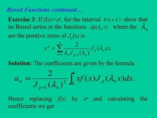 Bessel Functions continued…
Exercise 3: If f(x)=xp
, for the interval show that
its Bessel series in the functions where the
are the positive zeros of Jp(x) is
Solution: The coefficients are given by the formula
Hence replacing f(x) by xp
and calculating the
coefficients we get
10 ≤≤ x
)( xJp nλ nλ
∑
∞
= +
=
1 1
).(
)(
2
n
np
npn
p
xJ
J
x λ
λλ
∫+
=
1
02
1
.)()(
)(
2
dxxJxxf
J
a np
np
n λ
λ
 