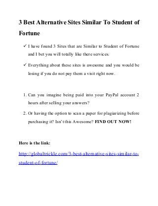 3 Best Alternative Sites Similar To Student of
Fortune
 I have found 3 Sites that are Similar to Student of Fortune
and I bet you will totally like there services.
 Everything about these sites is awesome and you would be
losing if you do not pay them a visit right now.
1. Can you imagine being paid into your PayPal account 2
hours after selling your answers?
2. Or having the option to scan a paper for plagiarizing before
purchasing it? Isn’t this Awesome? FIND OUT NOW!
Here is the link:
http://globaltrickle.com/3-best-alternative-sites-similar-to-
student-of-fortune/
 