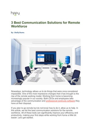 3 Best Communication Solutions for Remote
Workforce
By : Shelly Brams
Nowadays, technology allows us to do things that were once considered
impossible. One of the most impressive changes that it has brought is the
rise of the remote working model. Working from home is becoming
increasingly popular in our society. Both CEOs and employees take
advantage of the communication and professional continuity software they
have at their disposal.
If you plan to go remote but do not know how to do it, allow us to help. In
this article, we list the best communication solutions for the remote
workforce. All of these tools can significantly improve your efficiency and
productivity, making your first steps while working from home a little bit
easier. Let’s get started.
 