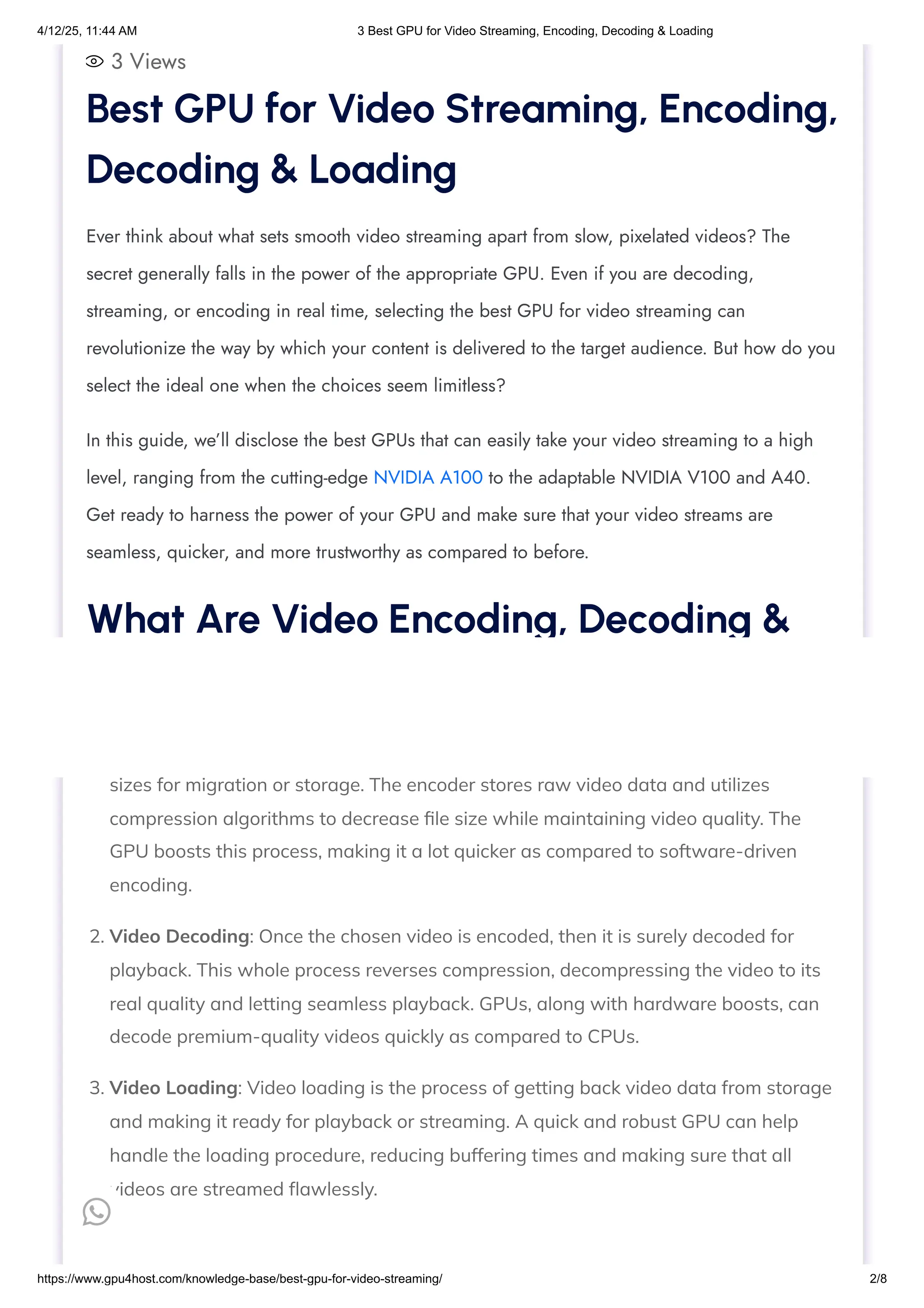 3 Views
1. Video Encoding: This is a type of process of compressing all video files into portable
sizes for migration or storage. The encoder stores raw video data and utilizes
compression algorithms to decrease file size while maintaining video quality. The
GPU boosts this process, making it a lot quicker as compared to software-driven
encoding.
2. Video Decoding: Once the chosen video is encoded, then it is surely decoded for
playback. This whole process reverses compression, decompressing the video to its
real quality and letting seamless playback. GPUs, along with hardware boosts, can
decode premium-quality videos quickly as compared to CPUs.
3. Video Loading: Video loading is the process of getting back video data from storage
and making it ready for playback or streaming. A quick and robust GPU can help
handle the loading procedure, reducing buffering times and making sure that all
videos are streamed flawlessly.
Best GPU for Video Streaming, Encoding,
Decoding & Loading
Ever think about what sets smooth video streaming apart from slow, pixelated videos? The
secret generally falls in the power of the appropriate GPU. Even if you are decoding,
streaming, or encoding in real time, selecting the best GPU for video streaming can
revolutionize the way by which your content is delivered to the target audience. But how do you
select the ideal one when the choices seem limitless?
In this guide, we’ll disclose the best GPUs that can easily take your video streaming to a high
level, ranging from the cutting-edge NVIDIA A100 to the adaptable NVIDIA V100 and A40.
Get ready to harness the power of your GPU and make sure that your video streams are
seamless, quicker, and more trustworthy as compared to before.
What Are Video Encoding, Decoding &
Loading?

4/12/25, 11:44 AM 3 Best GPU for Video Streaming, Encoding, Decoding & Loading
https://www.gpu4host.com/knowledge-base/best-gpu-for-video-streaming/ 2/8
 