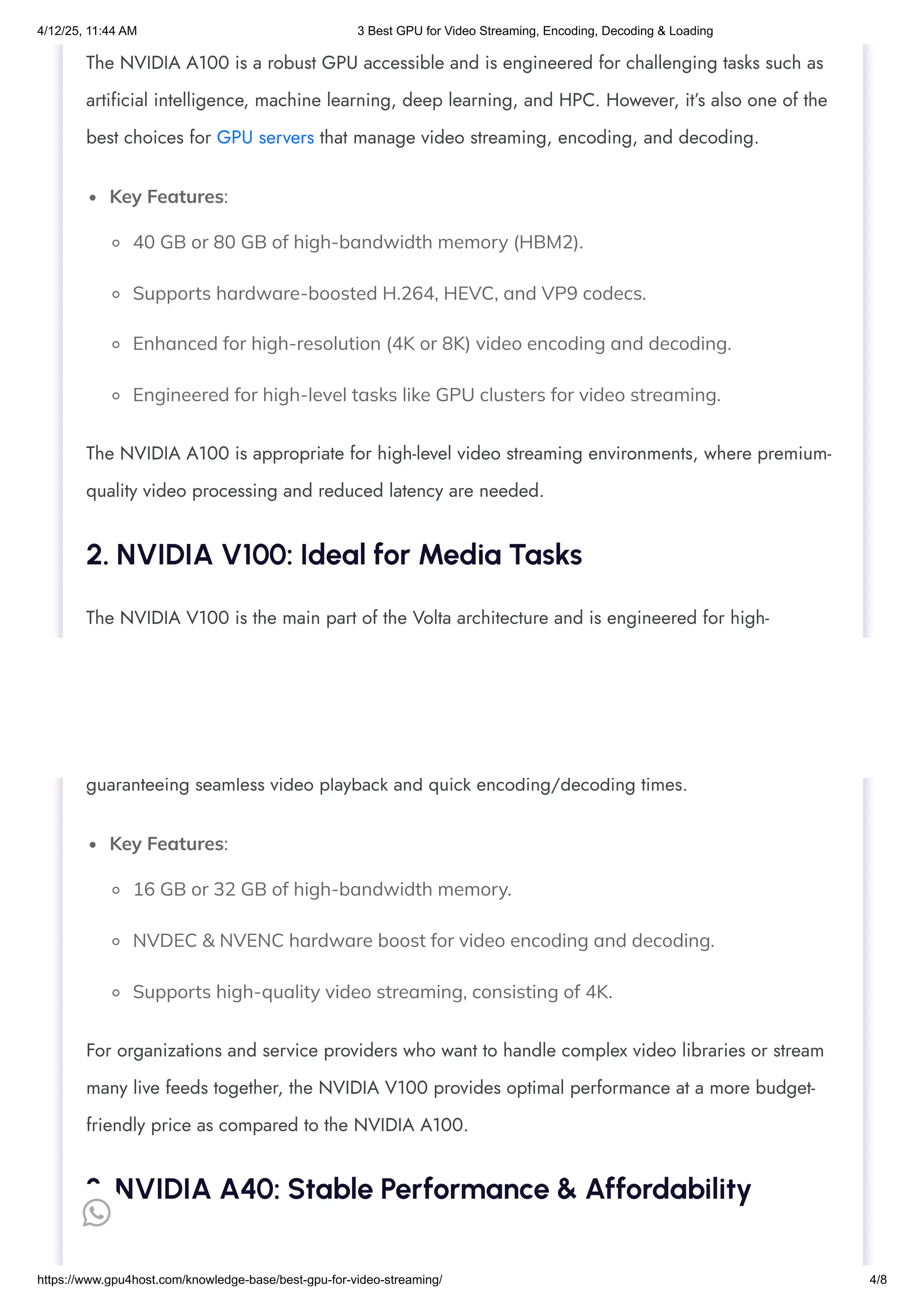 Key Features:
40 GB or 80 GB of high-bandwidth memory (HBM2).
Supports hardware-boosted H.264, HEVC, and VP9 codecs.
Enhanced for high-resolution (4K or 8K) video encoding and decoding.
Engineered for high-level tasks like GPU clusters for video streaming.
Key Features:
16 GB or 32 GB of high-bandwidth memory.
NVDEC & NVENC hardware boost for video encoding and decoding.
Supports high-quality video streaming, consisting of 4K.
The NVIDIA A100 is a robust GPU accessible and is engineered for challenging tasks such as
artificial intelligence, machine learning, deep learning, and HPC. However, it’s also one of the
best choices for GPU servers that manage video streaming, encoding, and decoding.
The NVIDIA A100 is appropriate for high-level video streaming environments, where premium-
quality video processing and reduced latency are needed.
2. NVIDIA V100: Ideal for Media Tasks
The NVIDIA V100 is the main part of the Volta architecture and is engineered for high-
performance apps such as artificial intelligence and deep learning. It is also the best option for
GPU hosting at the time of managing video encoding and decoding workloads.
The V100’s robust GPU architecture helps it to simply process video data with high productivity,
guaranteeing seamless video playback and quick encoding/decoding times.
For organizations and service providers who want to handle complex video libraries or stream
many live feeds together, the NVIDIA V100 provides optimal performance at a more budget-
friendly price as compared to the NVIDIA A100.
3. NVIDIA A40: Stable Performance & Affordability

4/12/25, 11:44 AM 3 Best GPU for Video Streaming, Encoding, Decoding & Loading
https://www.gpu4host.com/knowledge-base/best-gpu-for-video-streaming/ 4/8
 