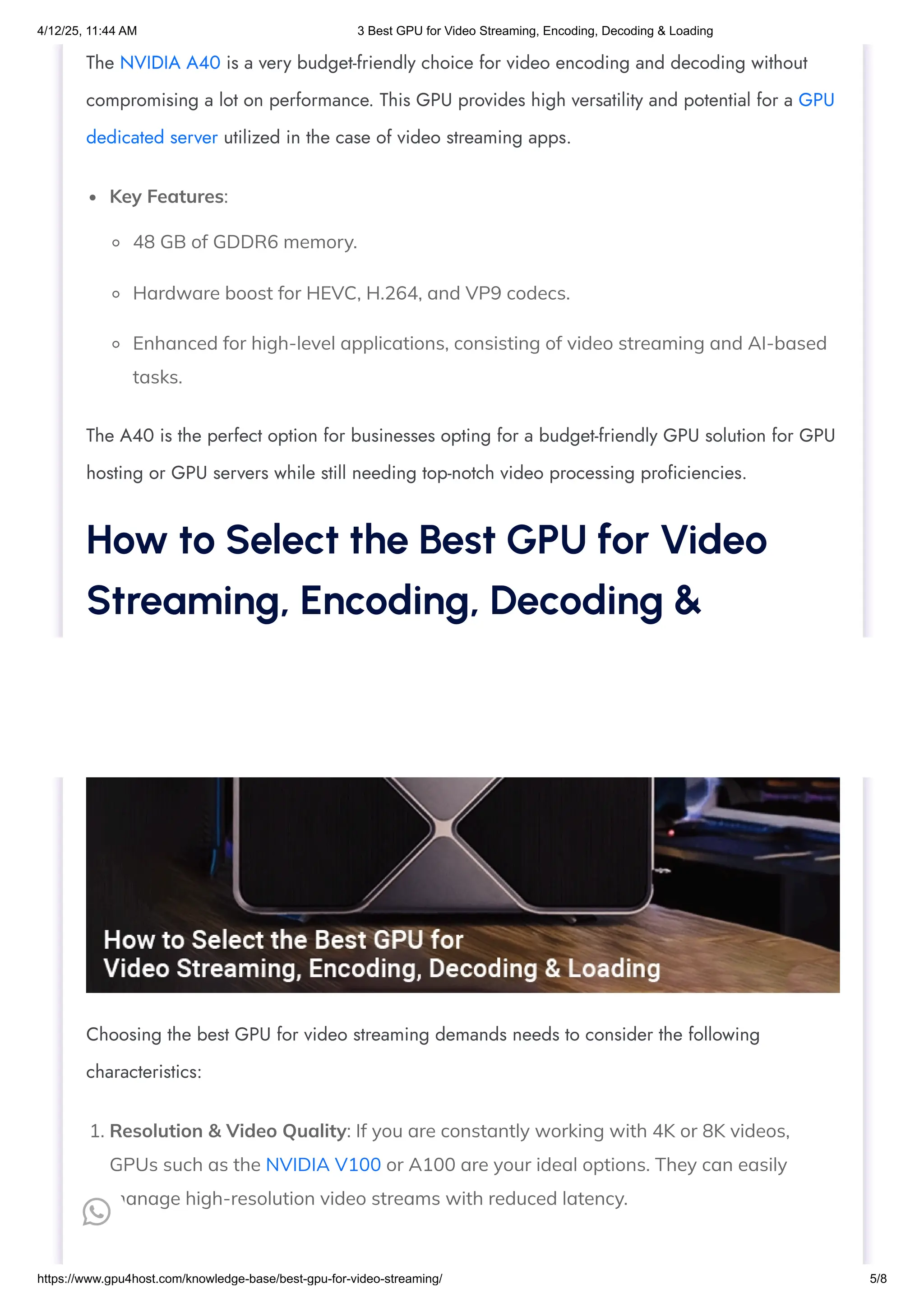 Key Features:
48 GB of GDDR6 memory.
Hardware boost for HEVC, H.264, and VP9 codecs.
Enhanced for high-level applications, consisting of video streaming and AI-based
tasks.
1. Resolution & Video Quality: If you are constantly working with 4K or 8K videos,
GPUs such as the NVIDIA V100 or A100 are your ideal options. They can easily
manage high-resolution video streams with reduced latency.
The NVIDIA A40 is a very budget-friendly choice for video encoding and decoding without
compromising a lot on performance. This GPU provides high versatility and potential for a GPU
dedicated server utilized in the case of video streaming apps.
The A40 is the perfect option for businesses opting for a budget-friendly GPU solution for GPU
hosting or GPU servers while still needing top-notch video processing proficiencies.
How to Select the Best GPU for Video
Streaming, Encoding, Decoding &
Loading
Choosing the best GPU for video streaming demands needs to consider the following
characteristics:

4/12/25, 11:44 AM 3 Best GPU for Video Streaming, Encoding, Decoding & Loading
https://www.gpu4host.com/knowledge-base/best-gpu-for-video-streaming/ 5/8
 