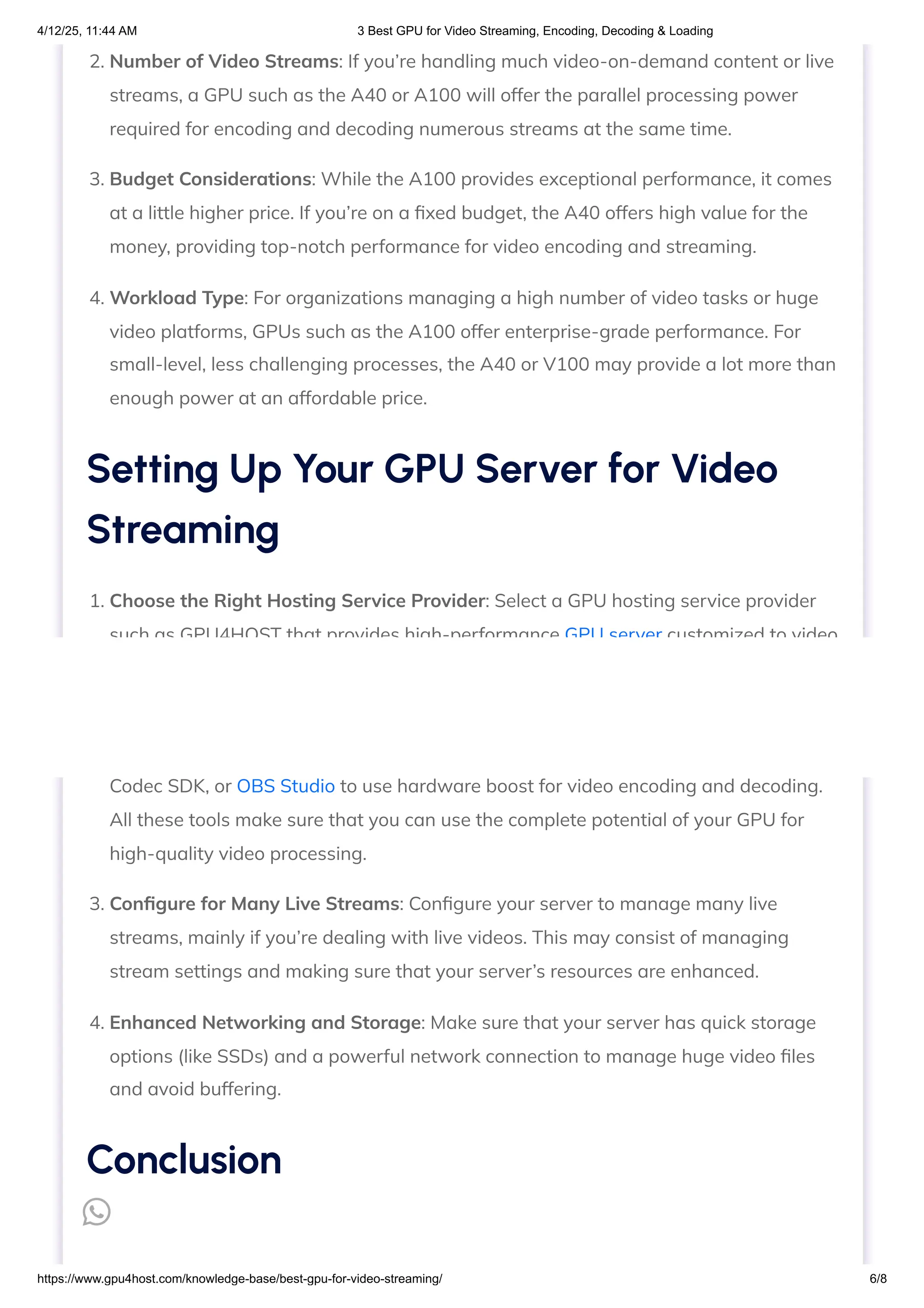 2. Number of Video Streams: If you’re handling much video-on-demand content or live
streams, a GPU such as the A40 or A100 will offer the parallel processing power
required for encoding and decoding numerous streams at the same time.
3. Budget Considerations: While the A100 provides exceptional performance, it comes
at a little higher price. If you’re on a fixed budget, the A40 offers high value for the
money, providing top-notch performance for video encoding and streaming.
4. Workload Type: For organizations managing a high number of video tasks or huge
video platforms, GPUs such as the A100 offer enterprise-grade performance. For
small-level, less challenging processes, the A40 or V100 may provide a lot more than
enough power at an affordable price.
1. Choose the Right Hosting Service Provider: Select a GPU hosting service provider
such as GPU4HOST that provides high-performance GPU server customized to video
streaming demands. These servers can be easily set up to manage different video
streams, high quality, and real-time decoding/encoding.
2. Install the Essential Software: Install software such as FFmpeg, NVIDIA Video
Codec SDK, or OBS Studio to use hardware boost for video encoding and decoding.
All these tools make sure that you can use the complete potential of your GPU for
high-quality video processing.
3. Configure for Many Live Streams: Configure your server to manage many live
streams, mainly if you’re dealing with live videos. This may consist of managing
stream settings and making sure that your server’s resources are enhanced.
4. Enhanced Networking and Storage: Make sure that your server has quick storage
options (like SSDs) and a powerful network connection to manage huge video files
and avoid buffering.
Setting Up Your GPU Server for Video
Streaming
Conclusion

4/12/25, 11:44 AM 3 Best GPU for Video Streaming, Encoding, Decoding & Loading
https://www.gpu4host.com/knowledge-base/best-gpu-for-video-streaming/ 6/8
 
