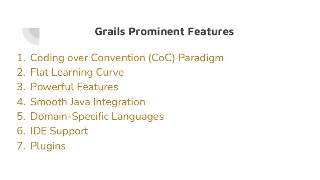 Grails Prominent Features
1. Coding over Convention (CoC) Paradigm
2. Flat Learning Curve
3. Powerful Features
4. Smooth Java Integration
5. Domain-Specific Languages
6. IDE Support
7. Plugins
 