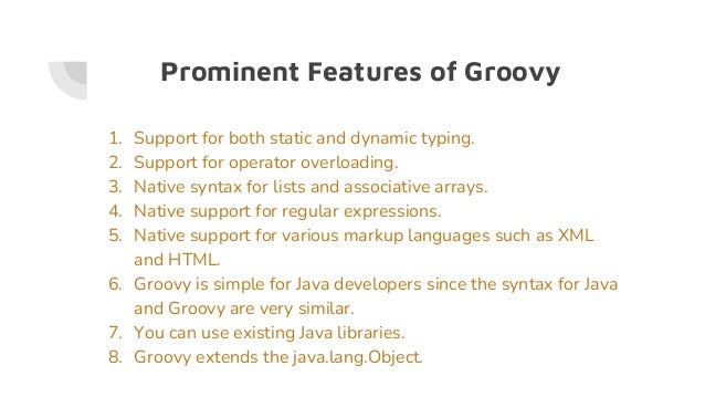 Prominent Features of Groovy
1. Support for both static and dynamic typing.
2. Support for operator overloading.
3. Native syntax for lists and associative arrays.
4. Native support for regular expressions.
5. Native support for various markup languages such as XML
and HTML.
6. Groovy is simple for Java developers since the syntax for Java
and Groovy are very similar.
7. You can use existing Java libraries.
8. Groovy extends the java.lang.Object.
 
