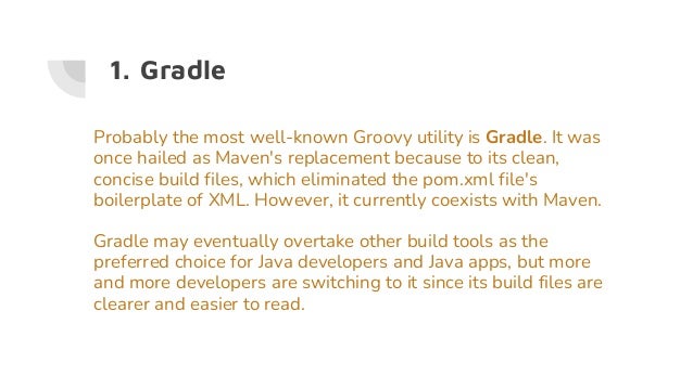 1. Gradle
Probably the most well-known Groovy utility is Gradle. It was
once hailed as Maven's replacement because to its clean,
concise build files, which eliminated the pom.xml file's
boilerplate of XML. However, it currently coexists with Maven.
Gradle may eventually overtake other build tools as the
preferred choice for Java developers and Java apps, but more
and more developers are switching to it since its build files are
clearer and easier to read.
 