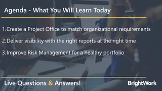Agenda - What You Will Learn Today
1.Create a Project Office to match organizational requirements
2.Deliver visibility with the right reports at the right time
3.Improve Risk Management for a healthy portfolio
Live Questions & Answers!
 