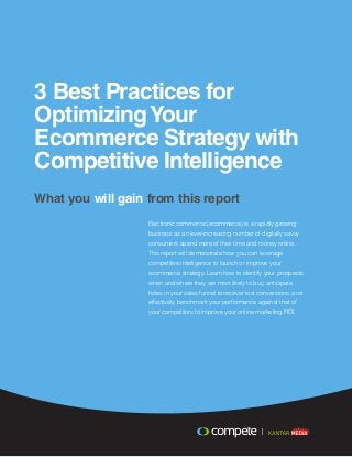 3 Best Practices for
OptimizingYour
Ecommerce Strategy with
Competitive Intelligence
What you will gain from this report
Electronic commerce (ecommerce) is a rapidly growing
business as an ever-increasing number of digitally savvy
consumers spend more of their time and money online.
This report will demonstrate how you can leverage
competitive intelligence to launch or improve your
ecommerce strategy. Learn how to identify your prospects
when and where they are most likely to buy, anticipate
holes in your sales funnel to recover lost conversions, and
effectively benchmark your performance against that of
your competitors to improve your online marketing ROI.
 