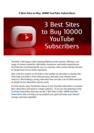 3 Best Sites to Buy 10000 YouTube Subscribers
YouTube is the largest video-sharing platform on the internet, offering a vast
range of content created by individuals, businesses, and media organizations.
YouTube has revolutionized the way we consume video content and has become
an integral part of our online experience.
One of the key metrics on YouTube is the number of subscribers a channel has.
They help you build a solid online presence and make your channel more
attractive. But building a strong subscriber base can take a lot of effort and time
as people do not subscribers anyone easily.
For this reason, many YouTubers choose to buy YouTube subscribers to increase
their subscribers and reach to a larger audience. If you are also planning to buy
YouTube Subscribers then here are the 3 Best Sites to Buy 10000 YouTube
Subscribers that will help you accomplish your goal and make your channel
stronger and more reputable.
 