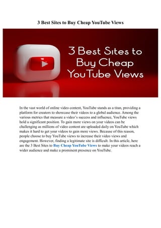 3 Best Sites to Buy Cheap YouTube Views
In the vast world of online video content, YouTube stands as a titan, providing a
platform for creators to showcase their videos to a global audience. Among the
various metrics that measure a video’s success and influence, YouTube views
hold a significant position. To gain more views on your videos can be
challenging as millions of video content are uploaded daily on YouTube which
makes it hard to get your videos to gain more views. Because of this reason,
people choose to buy YouTube views to increase their video views and
engagement. However, finding a legitimate site is difficult. In this article, here
are the 3 Best Sites to Buy Cheap YouTube Views to make your videos reach a
wider audience and make a prominent presence on YouTube.
 