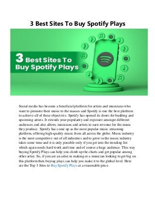 3 Best Sites To Buy Spotify Plays
Social media has become a beneficial platform for artists and musicians who
want to promote their music to the masses and Spotify is one the best platform
to achieve all of these objectives. Spotify has opened its doors for budding and
upcoming artists. It extends your popularity and exposure amongst different
audiences and also allows musicians and artists to earn revenue for the music
they produce. Spotify has come up as the most popular music streaming
platform, offering high-quality music from all across the globe. Music industry
is the most competitive out of all industries and to grow in the music industry
takes some time and it is only possible only if you get into the trending list
which again needs hard work and time and of course a huge audience. This way
buying Spotify Plays can help you climb up the charts and get popular among
other artist. So, if you are an artist in making or a musician looking to get big on
this platform then buying plays can help you make it to the global level. Here
are the Top 3 Sites to Buy Spotify Plays at a reasonable price.
 