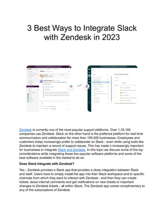 3 Best Ways to Integrate Slack
with Zendesk in 2023
Zendesk is currently one of the most popular support platforms. Over 1,55,185
companies use Zendesk. Slack on the other hand is the preferred platform for real-time
communication and collaboration for more than 100,000 businesses. Employees and
customers today increasingly prefer to collaborate on Slack - even while using tools like
Zendesk to maintain a record of support issues. This has made it increasingly important
for businesses to integrate Slack and Zendesk. In this topic we discuss some of the top
considerations while integrating these two popular software platforms and some of the
best software available in the market to do so.
Does Slack Integrate with Zendesk?
Yes - Zendesk provides a Slack app that provides a close integration between Slack
and itself. Users have to simply install the app into their Slack workspace and to specific
channels from which they want to interact with Zendesk - and then they can create
tickets, leave internal comments and get notifications on new tickets or important
changes to Zendesk tickets - all within Slack. The Zendesk app comes complimentary to
any of the subscriptions of Zendesk.
 