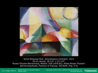 Prebles' Artforms, Eleventh Edition
Patrick Frank
Copyright © 2014, 2011, 2009 by Pearson Education, Inc.
All Rights Reserved
Sonia Delaunay-Terk. Simultaneous Contrasts. 1913.
Oil on canvas. 18-1/2" × 21-1/2".
Museo Thyssen-Bornemisza, Madrid. 518 (1976.81). Photo Museo Thyssen-
Bornemisza/Scala, Florence © Pracusa. 2013020. [Fig. 5-4]
 