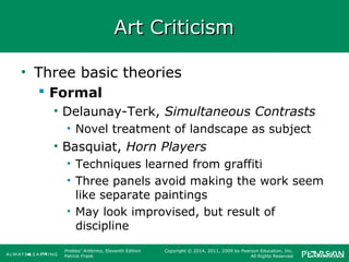 Prebles' Artforms, Eleventh Edition
Patrick Frank
Copyright © 2014, 2011, 2009 by Pearson Education, Inc.
All Rights Reserved
Art CriticismArt Criticism
• Three basic theories
 Formal
• Delaunay-Terk, Simultaneous Contrasts
• Novel treatment of landscape as subject
• Basquiat, Horn Players
• Techniques learned from graffiti
• Three panels avoid making the work seem
like separate paintings
• May look improvised, but result of
discipline
 
