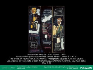 Prebles' Artforms, Eleventh Edition
Patrick Frank
Copyright © 2014, 2011, 2009 by Pearson Education, Inc.
All Rights Reserved
Jean-Michel Basquiat. Horn Players. 1983.
Acrylic and oil paintstick on three canvas panels. Overall 8' × 6' 5".
The Broad Art Foundation, Santa Monica. Photograph: Douglas M. Parker Studio,
Los Angeles. © The Estate of Jean-Michel Basquiat/ADAGP, Paris/ARS, New York 2013.
[Fig. 5-5]
 