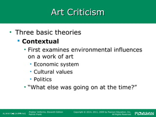 Prebles' Artforms, Eleventh Edition
Patrick Frank
Copyright © 2014, 2011, 2009 by Pearson Education, Inc.
All Rights Reserved
Art CriticismArt Criticism
• Three basic theories
 Contextual
• First examines environmental influences
on a work of art
• Economic system
• Cultural values
• Politics
• “What else was going on at the time?”
 
