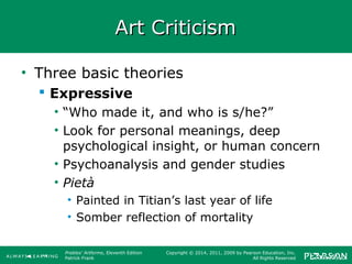 Prebles' Artforms, Eleventh Edition
Patrick Frank
Copyright © 2014, 2011, 2009 by Pearson Education, Inc.
All Rights Reserved
Art CriticismArt Criticism
• Three basic theories
 Expressive
• “Who made it, and who is s/he?”
• Look for personal meanings, deep
psychological insight, or human concern
• Psychoanalysis and gender studies
• Pietà
• Painted in Titian’s last year of life
• Somber reflection of mortality
 