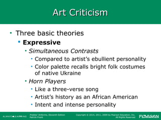Prebles' Artforms, Eleventh Edition
Patrick Frank
Copyright © 2014, 2011, 2009 by Pearson Education, Inc.
All Rights Reserved
Art CriticismArt Criticism
• Three basic theories
 Expressive
• Simultaneous Contrasts
• Compared to artist’s ebullient personality
• Color palette recalls bright folk costumes
of native Ukraine
• Horn Players
• Like a three-verse song
• Artist’s history as an African American
• Intent and intense personality
 