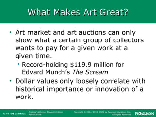 Prebles' Artforms, Eleventh Edition
Patrick Frank
Copyright © 2014, 2011, 2009 by Pearson Education, Inc.
All Rights Reserved
What Makes Art Great?What Makes Art Great?
• Art market and art auctions can only
show what a certain group of collectors
wants to pay for a given work at a
given time.
 Record-holding $119.9 million for
Edvard Munch’s The Scream
• Dollar values only loosely correlate with
historical importance or innovation of a
work.
 