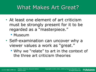 Prebles' Artforms, Eleventh Edition
Patrick Frank
Copyright © 2014, 2011, 2009 by Pearson Education, Inc.
All Rights Reserved
What Makes Art Great?What Makes Art Great?
• At least one element of art criticism
must be strongly present for it to be
regarded as a “masterpiece.”
 Museum
• Self-examination can uncover why a
viewer values a work as “great.”
 Why we “relate” to art in the context of
the three art criticism theories
 